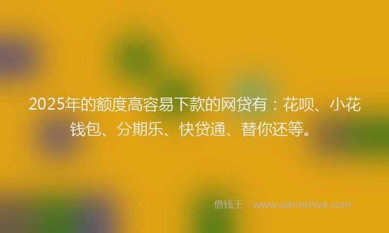 2025年的额度高容易下款的网贷有：花呗、小花钱包、分期乐、快贷通、替你还等。
