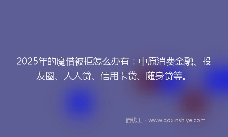 2025年的魔借被拒怎么办有：中原消费金融、投友圈、人人贷、信用卡贷、随身贷等。