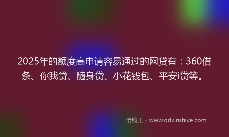 2025年的额度高申请容易通过的网贷有：360借条、你我贷、随身贷、小花钱包、平安i贷等。