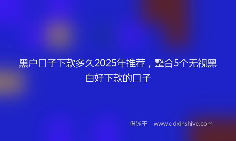 黑户口子下款多久2025年推荐，整合5个无视黑白好下款的口子