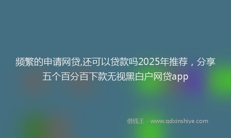 频繁的申请网贷,还可以贷款吗2025年推荐，分享五个百分百下款无视黑白户网贷app