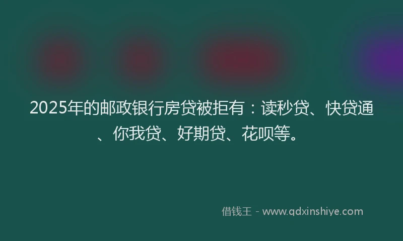 2025年的邮政银行房贷被拒有：读秒贷、快贷通、你我贷、好期贷、花呗等。