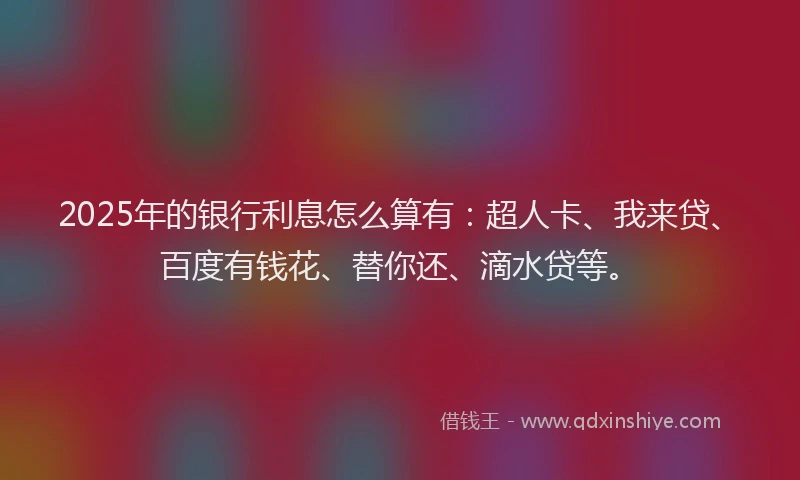 2025年的银行利息怎么算有：超人卡、我来贷、百度有钱花、替你还、滴水贷等。