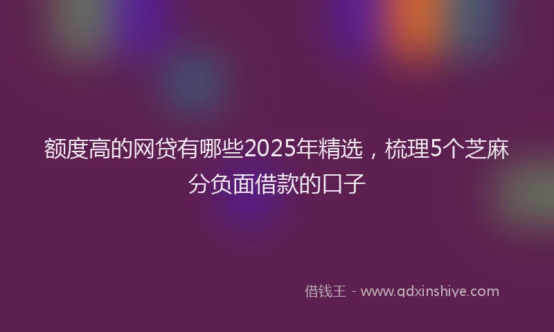 额度高的网贷有哪些2025年精选，梳理5个芝麻分负面借款的口子