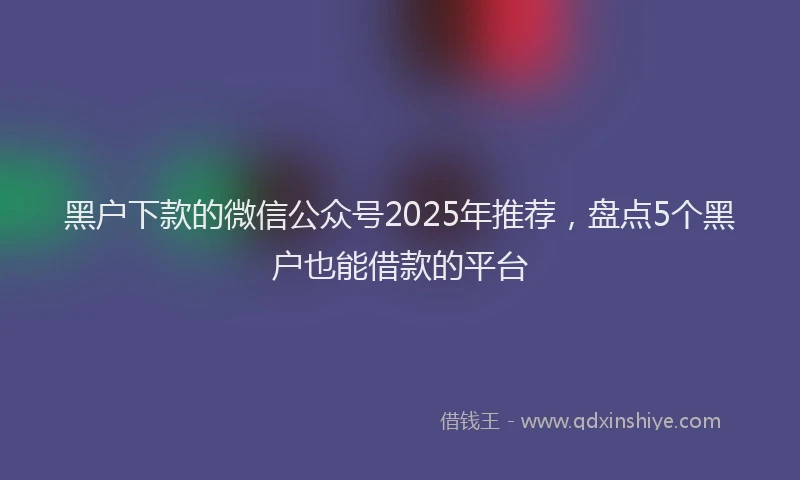 黑户下款的微信公众号2025年推荐，盘点5个黑户也能借款的平台