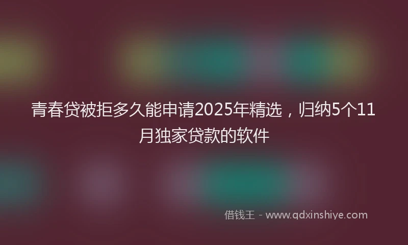 青春贷被拒多久能申请2025年精选，归纳5个11月独家贷款的软件