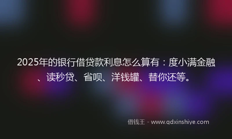 2025年的银行借贷款利息怎么算有：度小满金融、读秒贷、省呗、洋钱罐、替你还等。