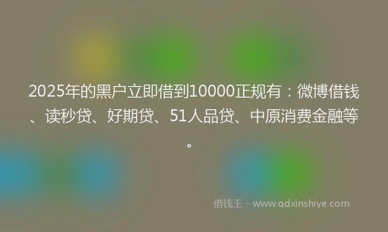 2025年的黑户立即借到10000正规有：微博借钱、读秒贷、好期贷、51人品贷、中原消费金融等。