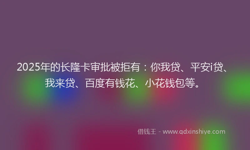 2025年的长隆卡审批被拒有：你我贷、平安i贷、我来贷、百度有钱花、小花钱包等。