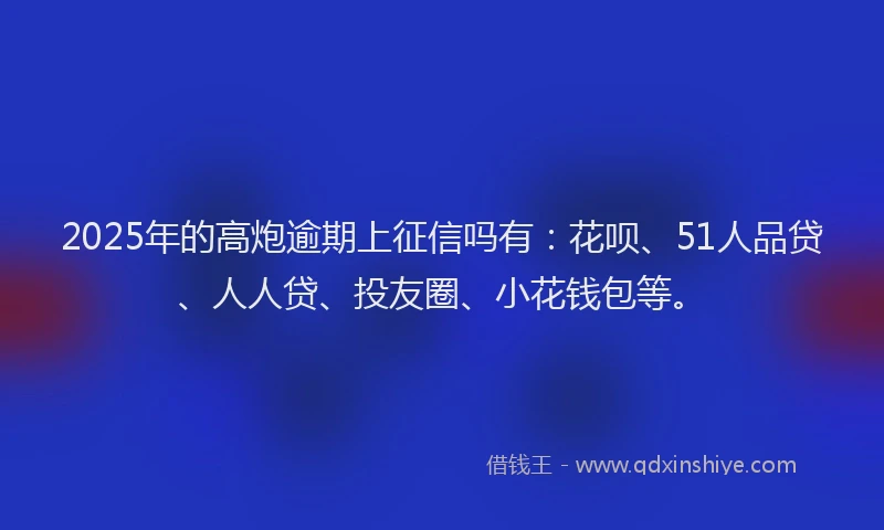 2025年的高炮逾期上征信吗有：花呗、51人品贷、人人贷、投友圈、小花钱包等。