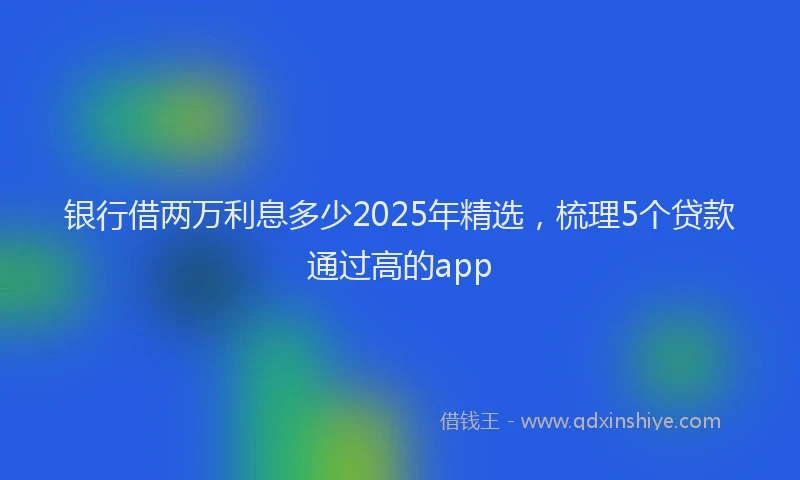 银行借两万利息多少2025年精选，梳理5个贷款通过高的app
