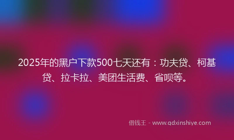 2025年的黑户下款500七天还有：功夫贷、柯基贷、拉卡拉、美团生活费、省呗等。