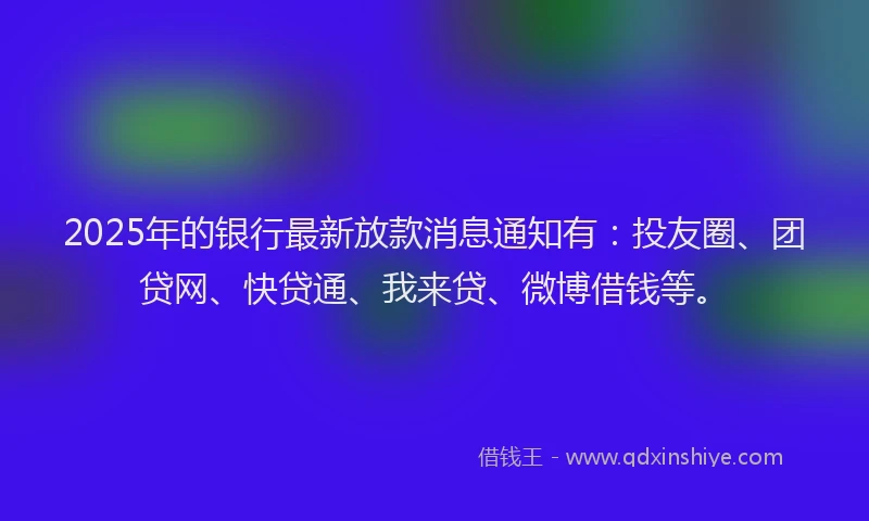 2025年的银行最新放款消息通知有：投友圈、团贷网、快贷通、我来贷、微博借钱等。