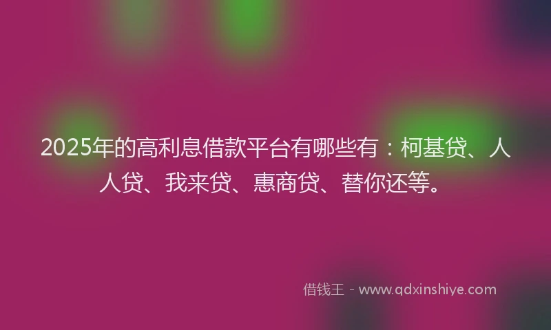 2025年的高利息借款平台有哪些有：柯基贷、人人贷、我来贷、惠商贷、替你还等。