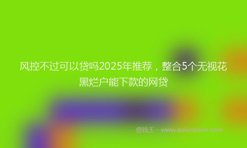 风控不过可以贷吗2025年推荐，整合5个无视花黑烂户能下款的网贷