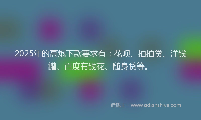 2025年的高炮下款要求有：花呗、拍拍贷、洋钱罐、百度有钱花、随身贷等。