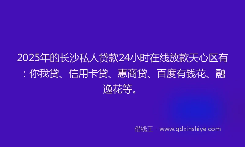 2025年的长沙私人贷款24小时在线放款天心区有：你我贷、信用卡贷、惠商贷、百度有钱花、融逸花等。