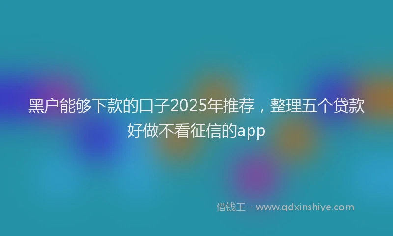 黑户能够下款的口子2025年推荐，整理五个贷款好做不看征信的app