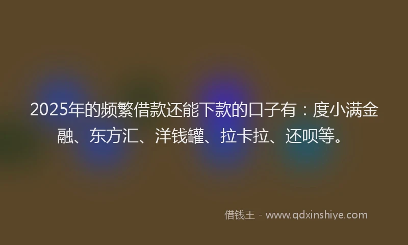 2025年的频繁借款还能下款的口子有：度小满金融、东方汇、洋钱罐、拉卡拉、还呗等。