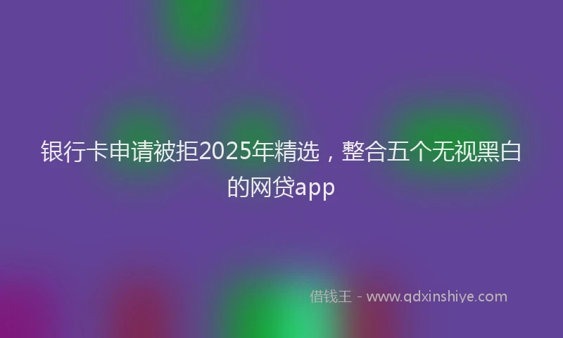 银行卡申请被拒2025年精选，整合五个无视黑白的网贷app