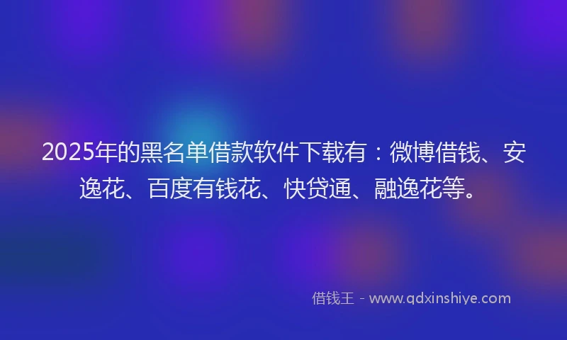 2025年的黑名单借款软件下载有：微博借钱、安逸花、百度有钱花、快贷通、融逸花等。