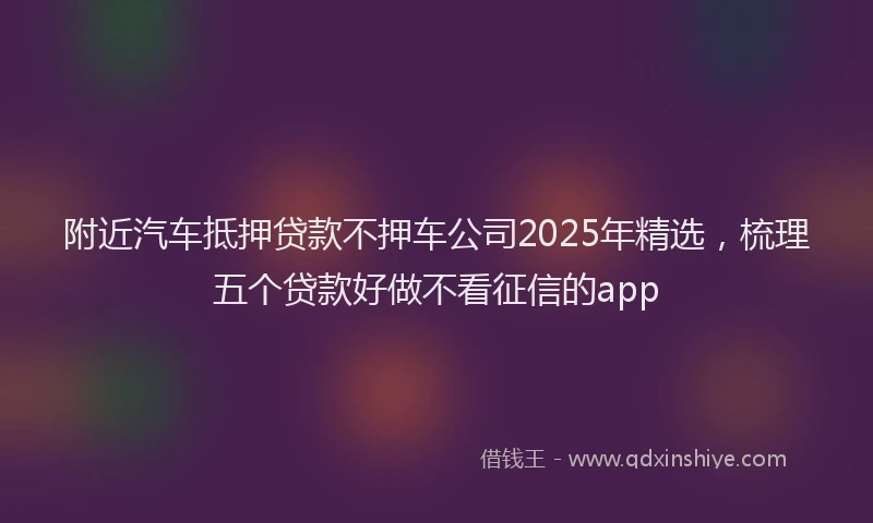 附近汽车抵押贷款不押车公司2025年精选，梳理五个贷款好做不看征信的app