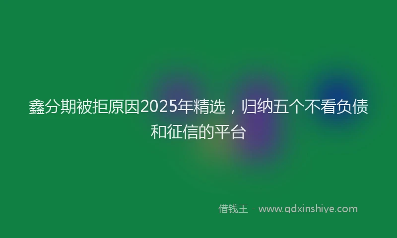 鑫分期被拒原因2025年精选，归纳五个不看负债和征信的平台