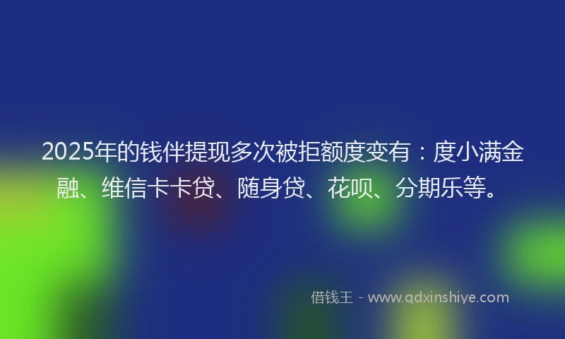 2025年的钱伴提现多次被拒额度变有：度小满金融、维信卡卡贷、随身贷、花呗、分期乐等。