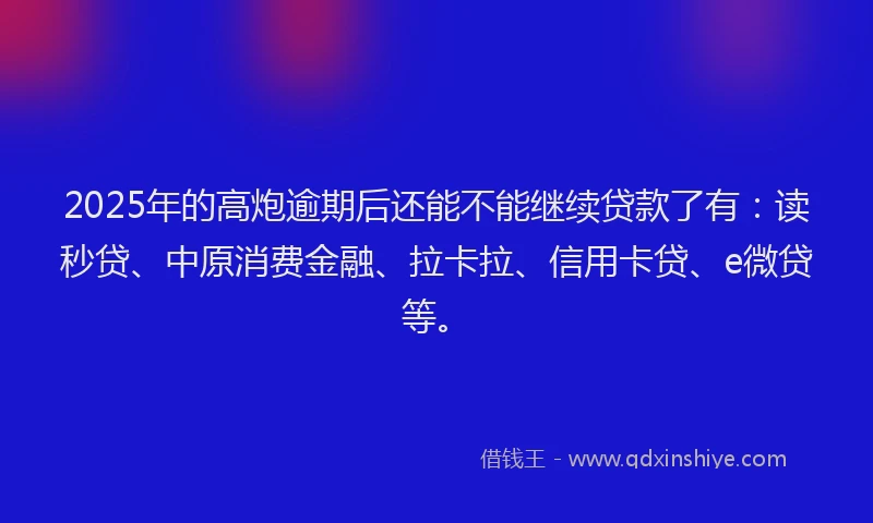 2025年的高炮逾期后还能不能继续贷款了有：读秒贷、中原消费金融、拉卡拉、信用卡贷、e微贷等。