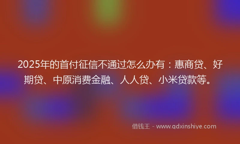 2025年的首付征信不通过怎么办有：惠商贷、好期贷、中原消费金融、人人贷、小米贷款等。