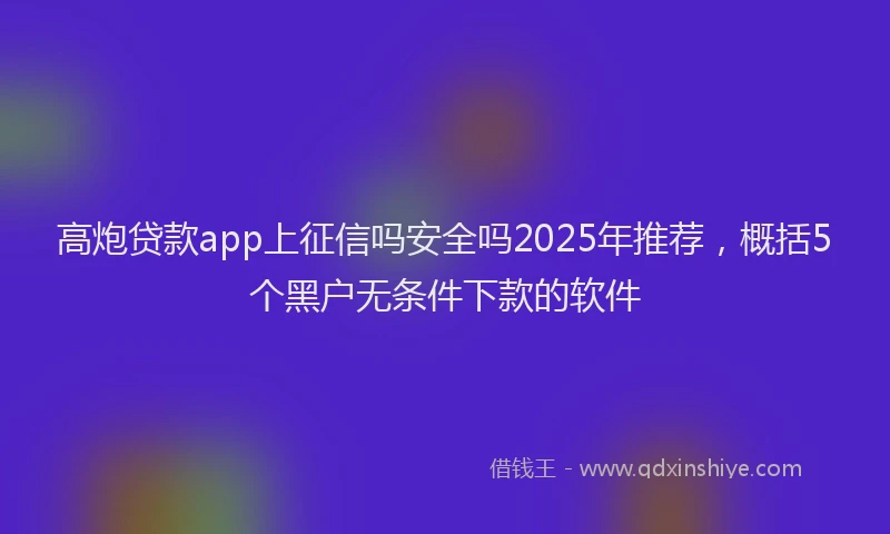高炮贷款app上征信吗安全吗2025年推荐，概括5个黑户无条件下款的软件