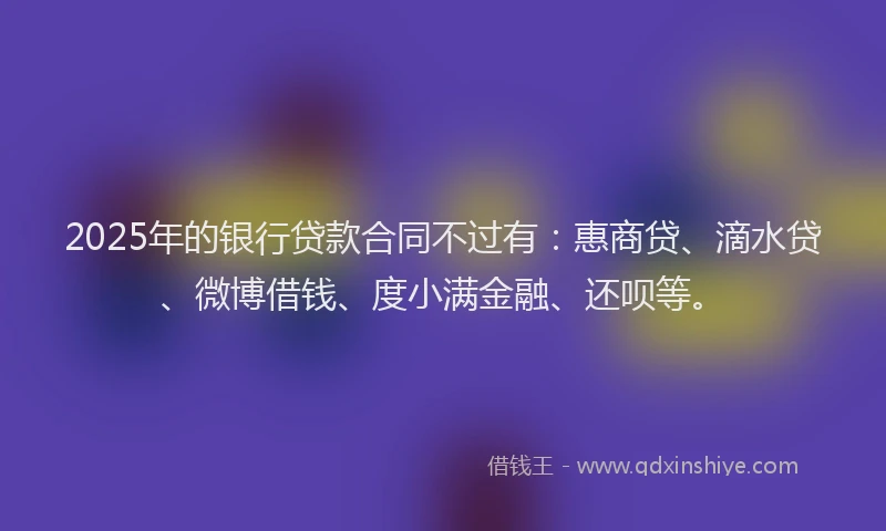 2025年的银行贷款合同不过有：惠商贷、滴水贷、微博借钱、度小满金融、还呗等。