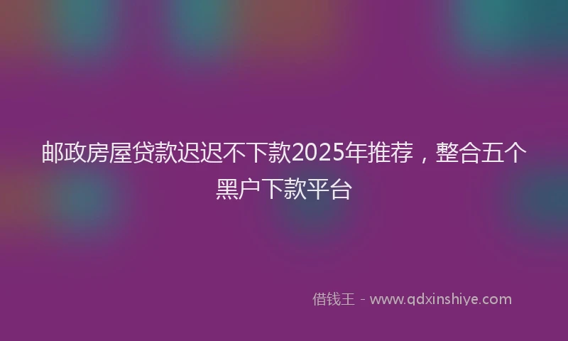 邮政房屋贷款迟迟不下款2025年推荐，整合五个黑户下款平台