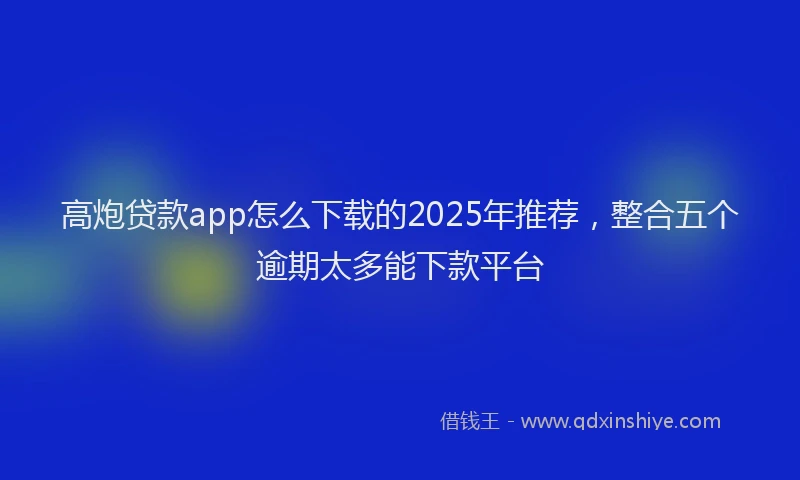 高炮贷款app怎么下载的2025年推荐，整合五个逾期太多能下款平台