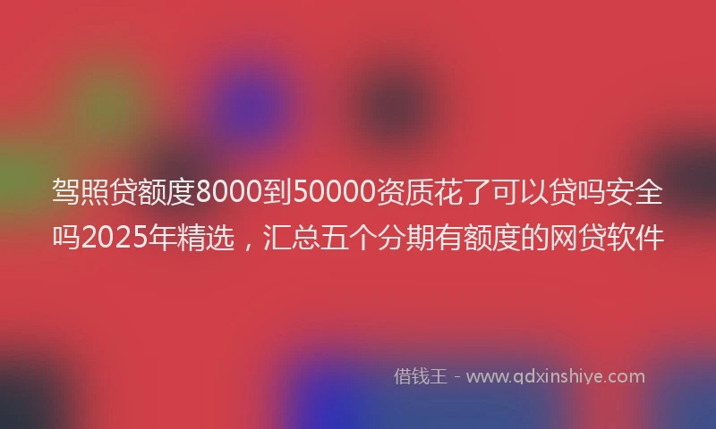 驾照贷额度8000到50000资质花了可以贷吗安全吗2025年精选，汇总五个分期有额度的网贷软件