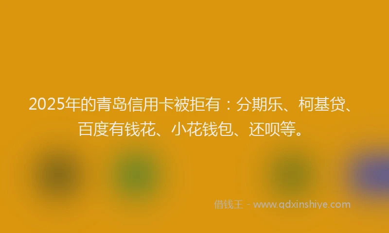2025年的青岛信用卡被拒有：分期乐、柯基贷、百度有钱花、小花钱包、还呗等。