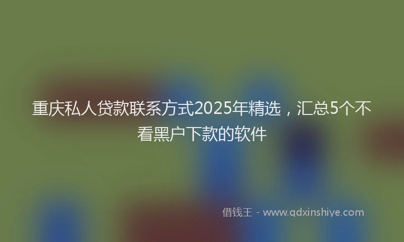 重庆私人贷款联系方式2025年精选，汇总5个不看黑户下款的软件