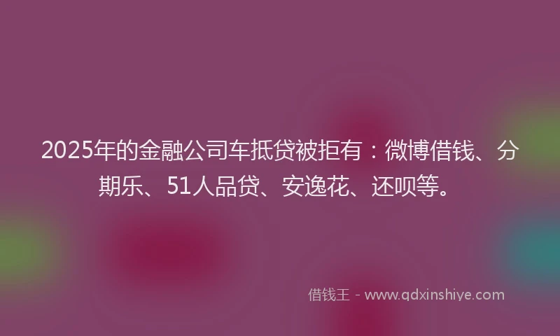 2025年的金融公司车抵贷被拒有：微博借钱、分期乐、51人品贷、安逸花、还呗等。