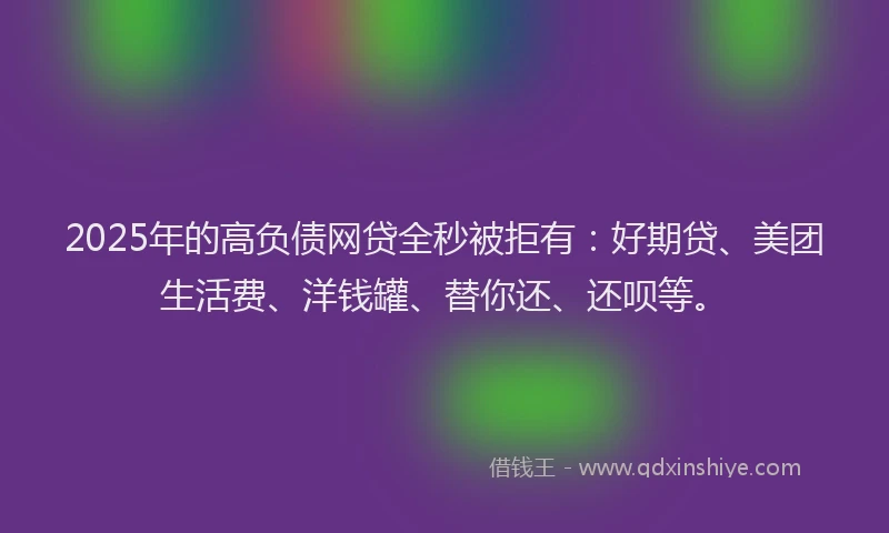 2025年的高负债网贷全秒被拒有：好期贷、美团生活费、洋钱罐、替你还、还呗等。