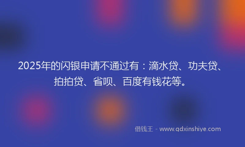 2025年的闪银申请不通过有：滴水贷、功夫贷、拍拍贷、省呗、百度有钱花等。