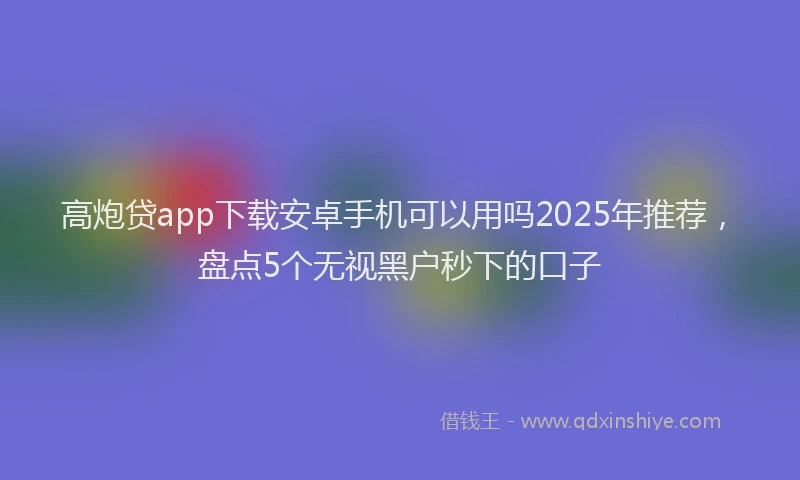 高炮贷app下载安卓手机可以用吗2025年推荐，盘点5个无视黑户秒下的口子