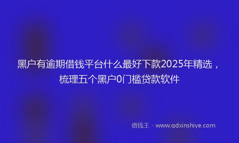 黑户有逾期借钱平台什么最好下款2025年精选，梳理五个黑户0门槛贷款软件