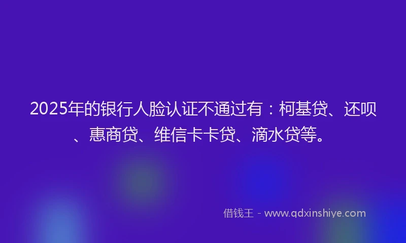 2025年的银行人脸认证不通过有：柯基贷、还呗、惠商贷、维信卡卡贷、滴水贷等。