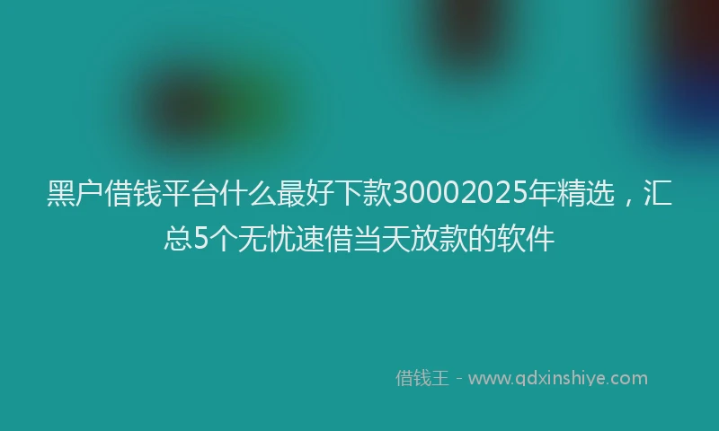 黑户借钱平台什么最好下款30002025年精选，汇总5个无忧速借当天放款的软件