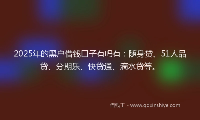 2025年的黑户借钱口子有吗有：随身贷、51人品贷、分期乐、快贷通、滴水贷等。