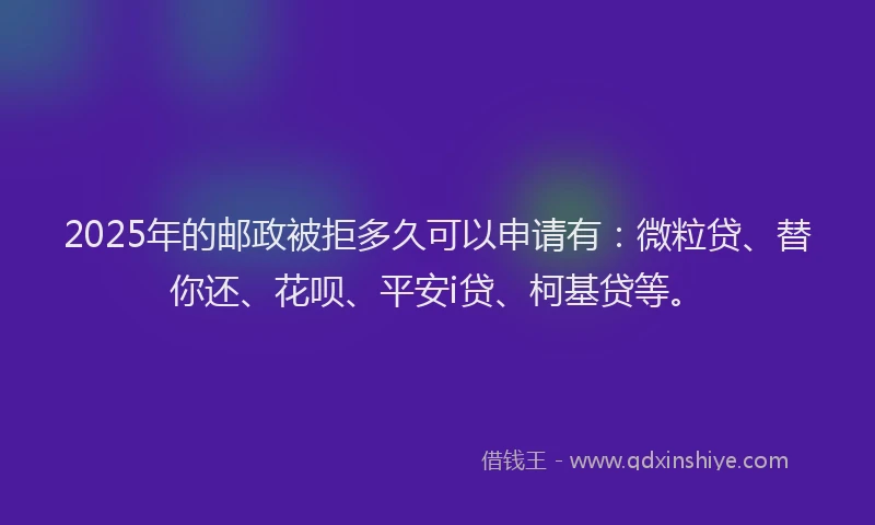 2025年的邮政被拒多久可以申请有：微粒贷、替你还、花呗、平安i贷、柯基贷等。