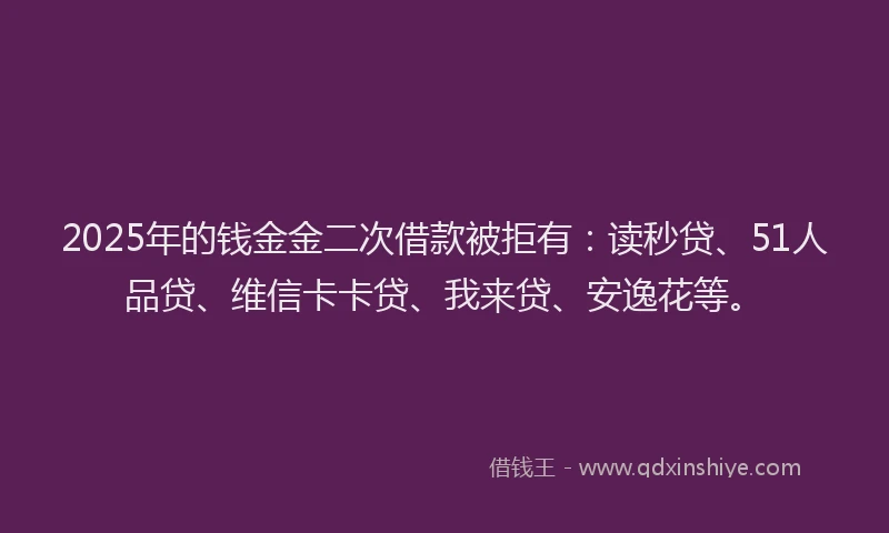 2025年的钱金金二次借款被拒有：读秒贷、51人品贷、维信卡卡贷、我来贷、安逸花等。