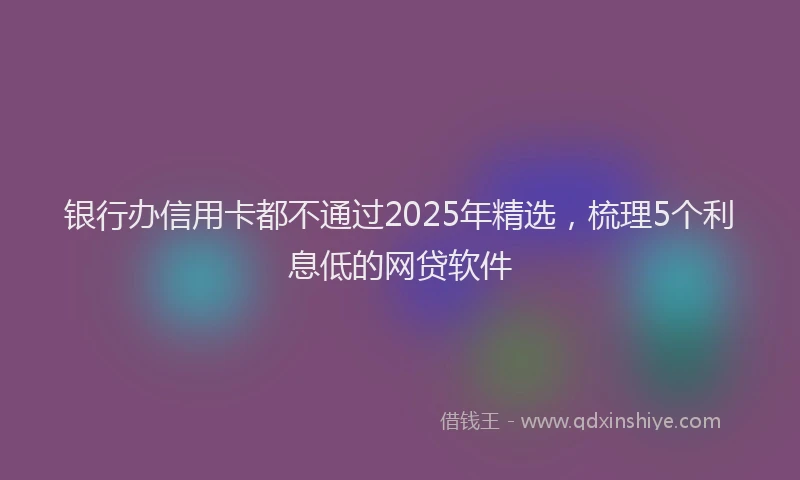 银行办信用卡都不通过2025年精选，梳理5个利息低的网贷软件