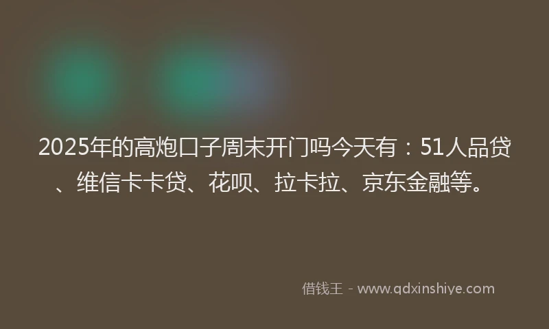 2025年的高炮口子周末开门吗今天有：51人品贷、维信卡卡贷、花呗、拉卡拉、京东金融等。