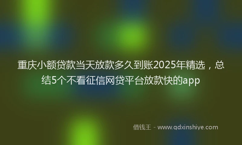 重庆小额贷款当天放款多久到账2025年精选，总结5个不看征信网贷平台放款快的app